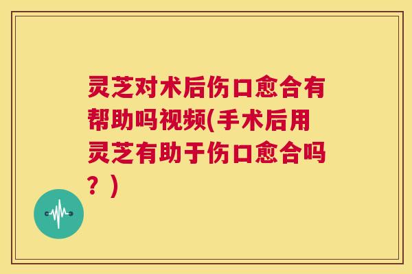 灵芝对术后伤口愈合有帮助吗视频(手术后用灵芝有助于伤口愈合吗?) 灵芝对术后伤口愈合有帮助吗视频(手术后用灵芝有助于伤口愈合吗?)