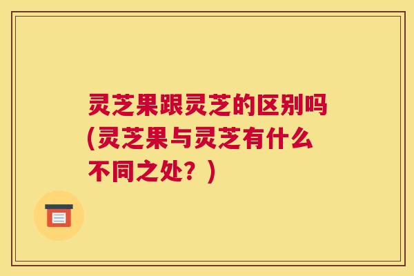 灵芝果跟灵芝的区别吗(灵芝果与灵芝有什么不同之处?) 灵芝果跟灵芝的区别吗(灵芝果与灵芝有什么不同之处?)