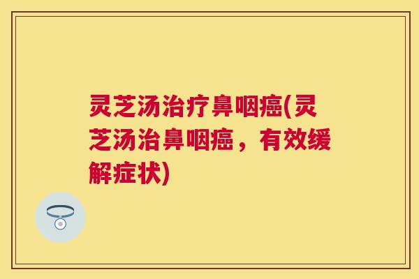 灵芝汤治疗鼻咽癌(灵芝汤治鼻咽癌,有效缓解症状) 灵芝汤治疗鼻咽癌(灵芝汤治鼻咽癌,有效缓解症状)