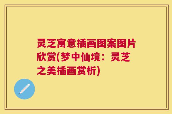 灵芝寓意插画图案图片欣赏(梦中仙境:灵芝之美插画赏析) 灵芝寓意插画图案图片欣赏(梦中仙境:灵芝之美插画赏析)