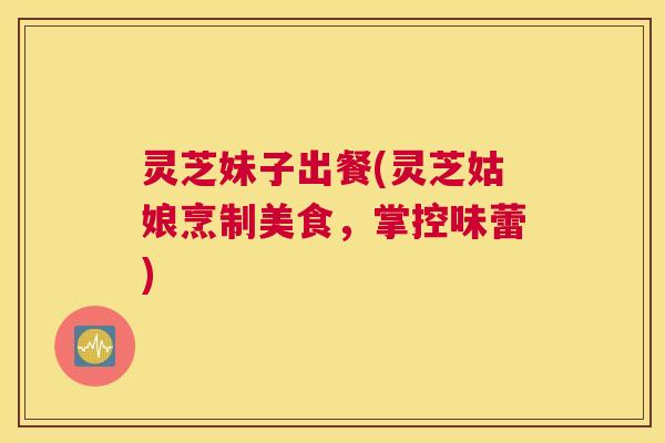 灵芝妹子出餐(灵芝姑娘烹制美食,掌控味蕾) 灵芝妹子出餐(灵芝姑娘烹制美食,掌控味蕾)