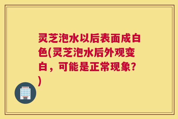 灵芝泡水以后表面成白色(灵芝泡水后外观变白,可能是正常现象?) 灵芝泡水以后表面成白色(灵芝泡水后外观变白,可能是正常现象?)