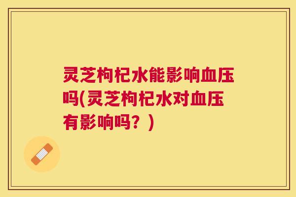 灵芝枸杞水能影响血压吗(灵芝枸杞水对血压有影响吗?) 灵芝枸杞水能影响血压吗(灵芝枸杞水对血压有影响吗?)