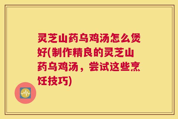 灵芝山药乌鸡汤怎么煲好(制作精良的灵芝山药乌鸡汤，尝试这些烹饪技巧)