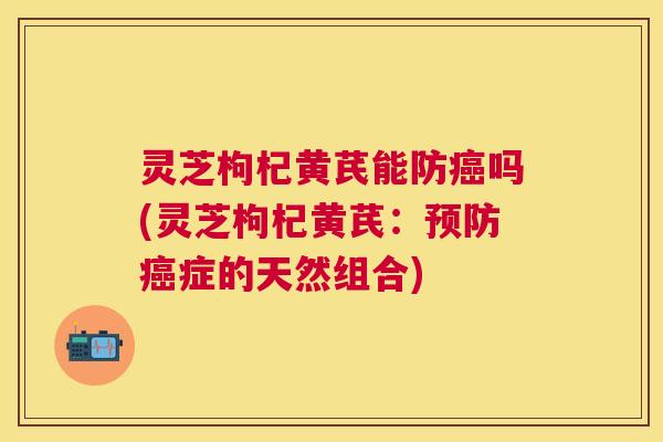 灵芝枸杞黄芪能防癌吗(灵芝枸杞黄芪:预防癌症的天然组合) 灵芝枸杞黄芪能防癌吗(灵芝枸杞黄芪:预防癌症的天然组合)