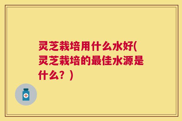 灵芝栽培用什么水好(灵芝栽培的最佳水源是什么?) 灵芝栽培用什么水好(灵芝栽培的最佳水源是什么?)