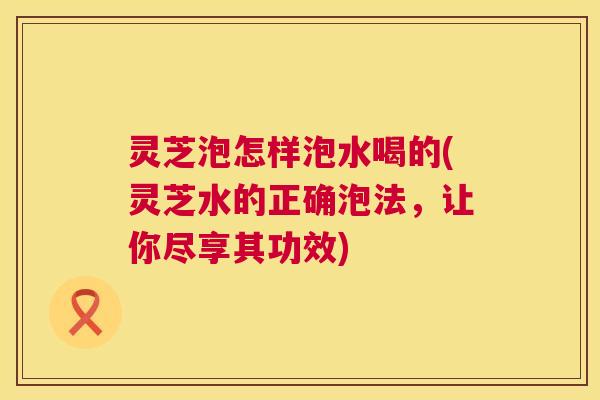 灵芝泡怎样泡水喝的(灵芝水的正确泡法,让你尽享其功效) 灵芝泡怎样泡水喝的(灵芝水的正确泡法,让你尽享其功效)