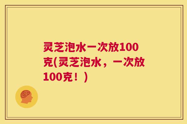 灵芝泡水一次放100克(灵芝泡水,一次放100克!) 灵芝泡水一次放100克(灵芝泡水,一次放100克!)
