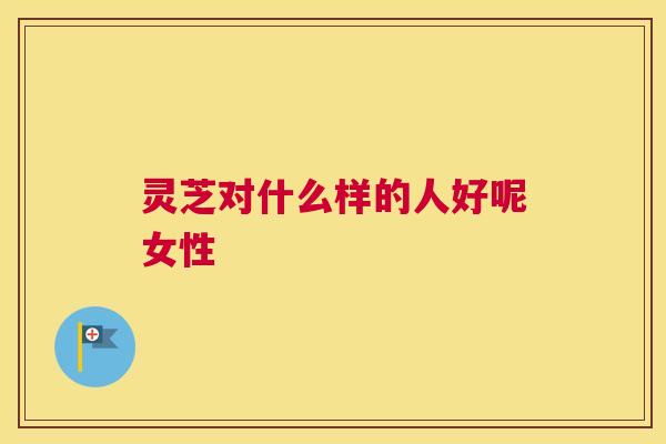 灵芝对什么样的人好呢女性
