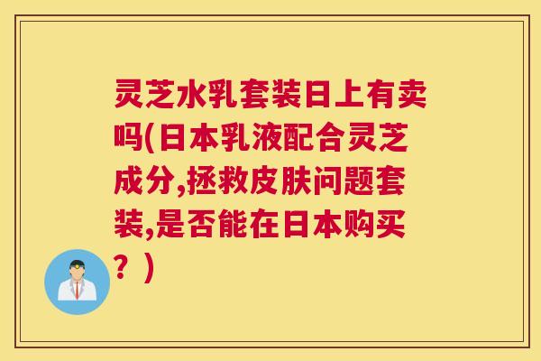 灵芝水乳套装日上有卖吗(日本乳液配合灵芝成分,拯救皮肤问题套装,是否能在日本购买?) 灵芝水乳套装日上有卖吗(日本乳液配合灵芝成分,拯救皮肤问题套装,是否能在日本购买?)