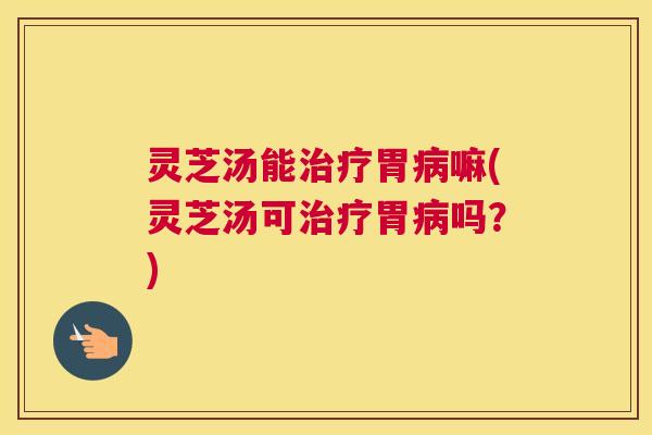 灵芝汤能胃嘛(灵芝汤可胃吗？)