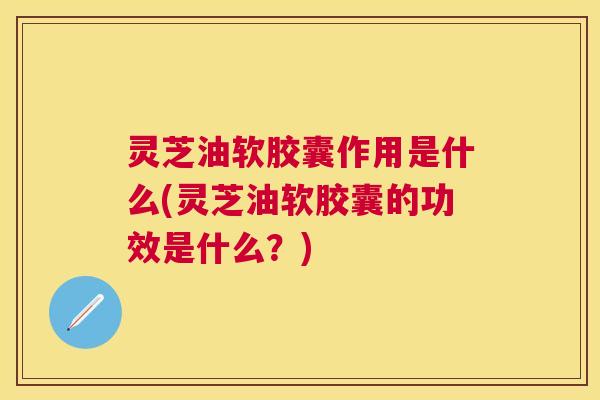 灵芝油软胶囊作用是什么(灵芝油软胶囊的功效是什么？)