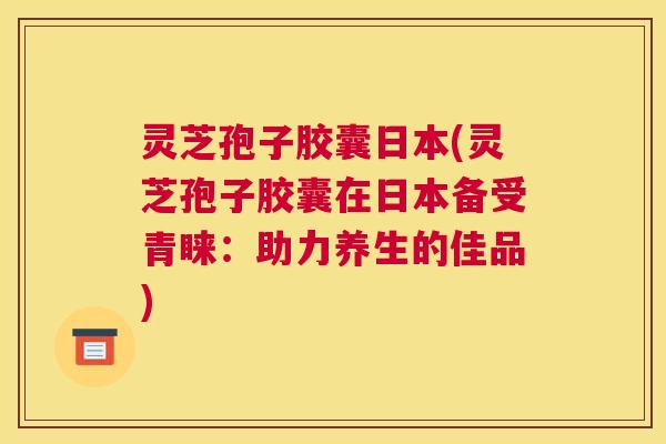 灵芝孢子胶囊日本(灵芝孢子胶囊在日本备受青睐：助力养生的佳品)