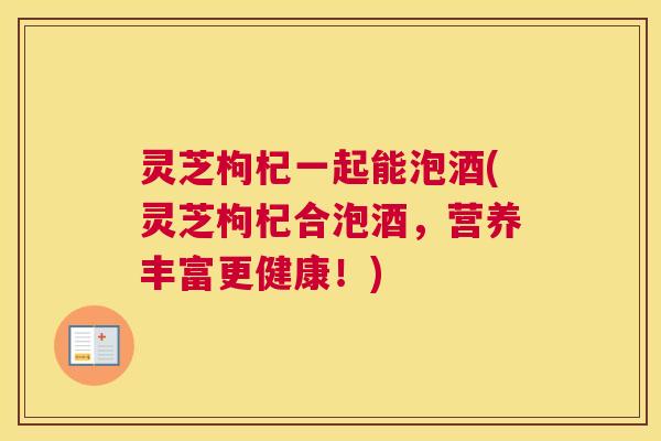 灵芝枸杞一起能泡酒(灵芝枸杞合泡酒，营养丰富更健康！)