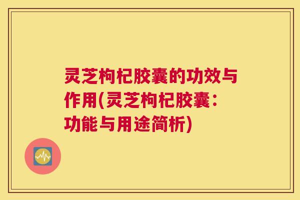 灵芝枸杞胶囊的功效与作用(灵芝枸杞胶囊:功能与用途简析) 灵芝枸杞胶囊的功效与作用(灵芝枸杞胶囊:功能与用途简析)