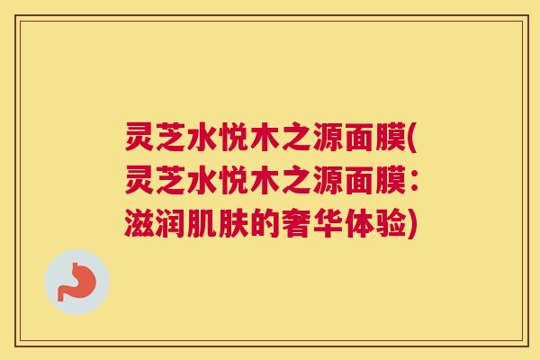 灵芝水悦木之源面膜(灵芝水悦木之源面膜:滋润肌肤的奢华体验) 灵芝水悦木之源面膜(灵芝水悦木之源面膜:滋润肌肤的奢华体验)