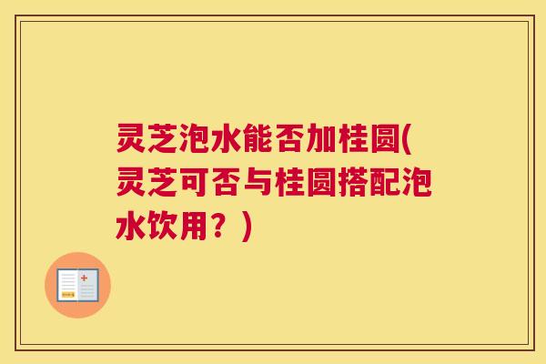 灵芝泡水能否加桂圆(灵芝可否与桂圆搭配泡水饮用?) 灵芝泡水能否加桂圆(灵芝可否与桂圆搭配泡水饮用?)