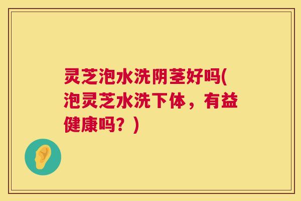 灵芝泡水洗阴茎好吗(泡灵芝水洗下体,有益健康吗?) 灵芝泡水洗阴茎好吗(泡灵芝水洗下体,有益健康吗?)