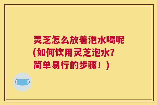 灵芝怎么放着泡水喝呢(如何饮用灵芝泡水?简单易行的步骤!) 灵芝怎么放着泡水喝呢(如何饮用灵芝泡水?简单易行的步骤!)