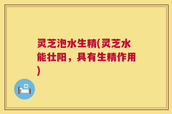 灵芝泡水生精(灵芝水能壮阳,具有生精作用) 灵芝泡水生精(灵芝水能壮阳,具有生精作用)