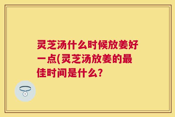 灵芝汤什么时候放姜好一点(灵芝汤放姜的最佳时间是什么? 灵芝汤什么时候放姜好一点(灵芝汤放姜的最佳时间是什么?