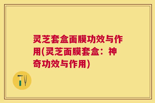 灵芝套盒面膜功效与作用(灵芝面膜套盒:神奇功效与作用) 灵芝套盒面膜功效与作用(灵芝面膜套盒:神奇功效与作用)