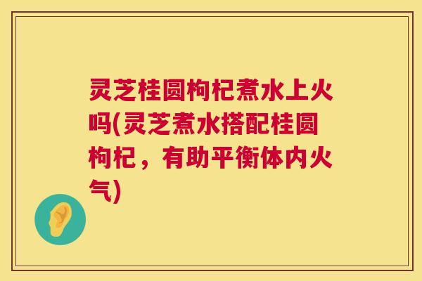 灵芝桂圆枸杞煮水上火吗(灵芝煮水搭配桂圆枸杞,有助平衡体内火气) 灵芝桂圆枸杞煮水上火吗(灵芝煮水搭配桂圆枸杞,有助平衡体内火气)