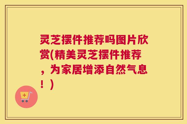 灵芝摆件推荐吗图片欣赏(精美灵芝摆件推荐,为家居增添自然气息!) 灵芝摆件推荐吗图片欣赏(精美灵芝摆件推荐,为家居增添自然气息!)
