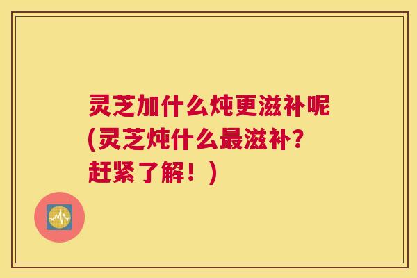 灵芝加什么炖更滋补呢(灵芝炖什么最滋补?赶紧了解!) 灵芝加什么炖更滋补呢(灵芝炖什么最滋补?赶紧了解!)