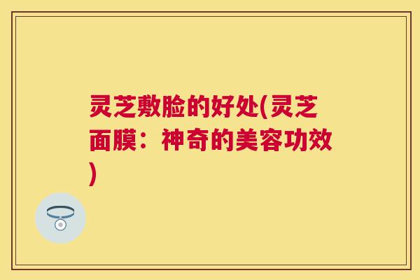 灵芝敷脸的好处(灵芝面膜:神奇的美容功效) 灵芝敷脸的好处(灵芝面膜:神奇的美容功效)