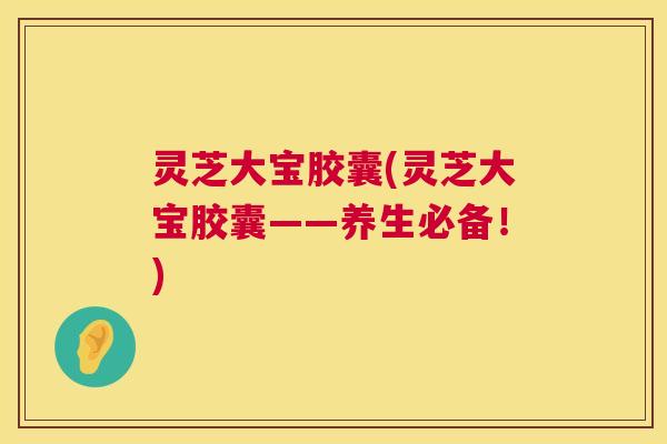 灵芝大宝胶囊(灵芝大宝胶囊——养生必备!) 灵芝大宝胶囊(灵芝大宝胶囊——养生必备!)