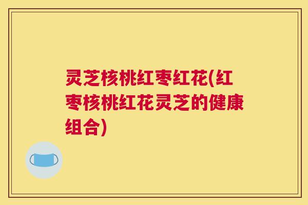 灵芝核桃红枣红花(红枣核桃红花灵芝的健康组合) 灵芝核桃红枣红花(红枣核桃红花灵芝的健康组合)