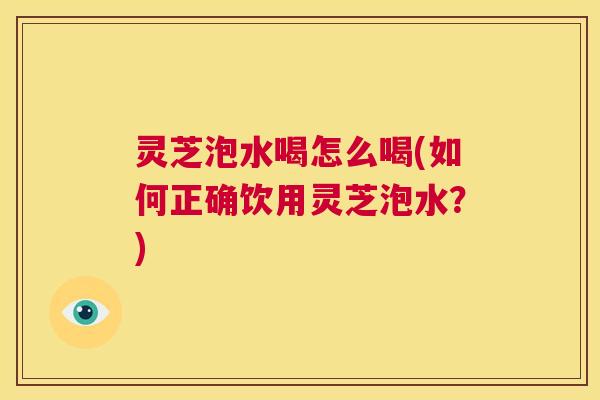 灵芝泡水喝怎么喝(如何正确饮用灵芝泡水?) 灵芝泡水喝怎么喝(如何正确饮用灵芝泡水?)