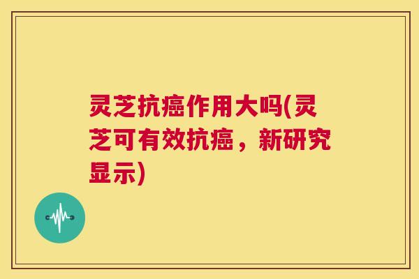 灵芝抗癌作用大吗(灵芝可有效抗癌,新研究显示) 灵芝抗癌作用大吗(灵芝可有效抗癌,新研究显示)