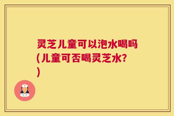 灵芝儿童可以泡水喝吗(儿童可否喝灵芝水？)