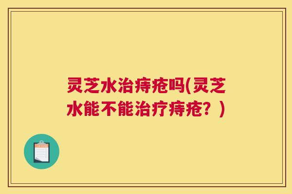 灵芝水治痔疮吗(灵芝水能不能治疗痔疮?) 灵芝水治痔疮吗(灵芝水能不能治疗痔疮?)