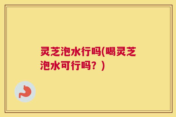 灵芝泡水行吗(喝灵芝泡水可行吗？)