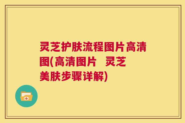 灵芝护肤流程图片高清图(高清图片 灵芝美肤步骤详解) 灵芝护肤流程图片高清图(高清图片 灵芝美肤步骤详解)