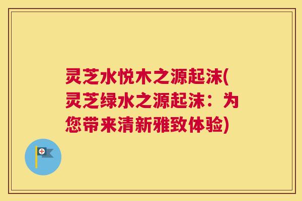 灵芝水悦木之源起沫(灵芝绿水之源起沫:为您带来清新雅致体验) 灵芝水悦木之源起沫(灵芝绿水之源起沫:为您带来清新雅致体验)