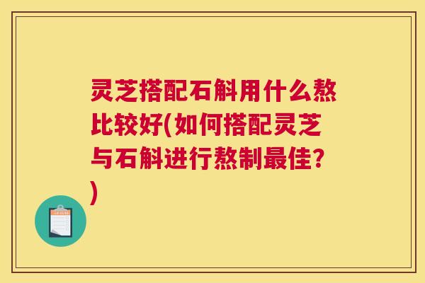 灵芝搭配石斛用什么熬比较好(如何搭配灵芝与石斛进行熬制最佳?) 灵芝搭配石斛用什么熬比较好(如何搭配灵芝与石斛进行熬制最佳?)