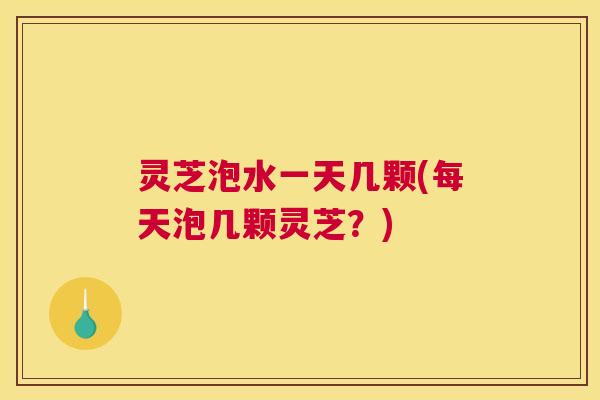 灵芝泡水一天几颗(每天泡几颗灵芝?) 灵芝泡水一天几颗(每天泡几颗灵芝?)