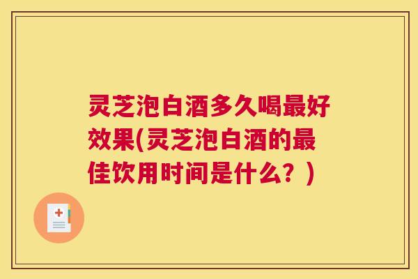 灵芝泡白酒多久喝最好效果(灵芝泡白酒的最佳饮用时间是什么?) 灵芝泡白酒多久喝最好效果(灵芝泡白酒的最佳饮用时间是什么?)