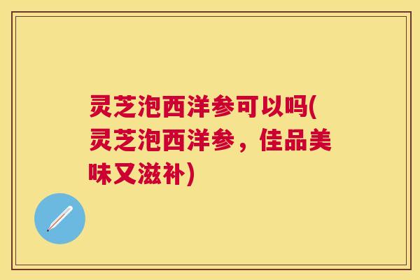 灵芝泡西洋参可以吗(灵芝泡西洋参,佳品美味又滋补) 灵芝泡西洋参可以吗(灵芝泡西洋参,佳品美味又滋补)