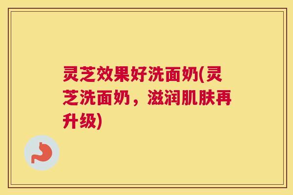 灵芝效果好洗面奶(灵芝洗面奶,滋润肌肤再升级) 灵芝效果好洗面奶(灵芝洗面奶,滋润肌肤再升级)