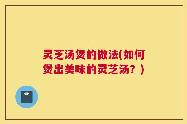 灵芝汤煲的做法(如何煲出美味的灵芝汤?) 灵芝汤煲的做法(如何煲出美味的灵芝汤?)