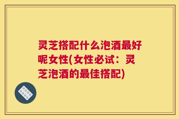 灵芝搭配什么泡酒最好呢女性(女性必试:灵芝泡酒的最佳搭配) 灵芝搭配什么泡酒最好呢女性(女性必试:灵芝泡酒的最佳搭配)