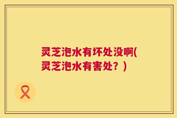 灵芝泡水有坏处没啊(灵芝泡水有害处?) 灵芝泡水有坏处没啊(灵芝泡水有害处?)