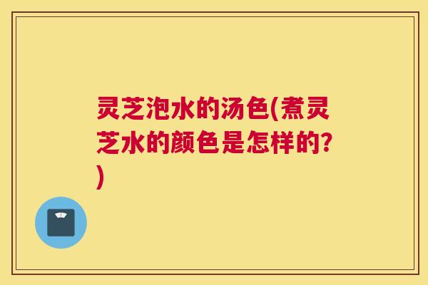 灵芝泡水的汤色(煮灵芝水的颜色是怎样的?) 灵芝泡水的汤色(煮灵芝水的颜色是怎样的?)