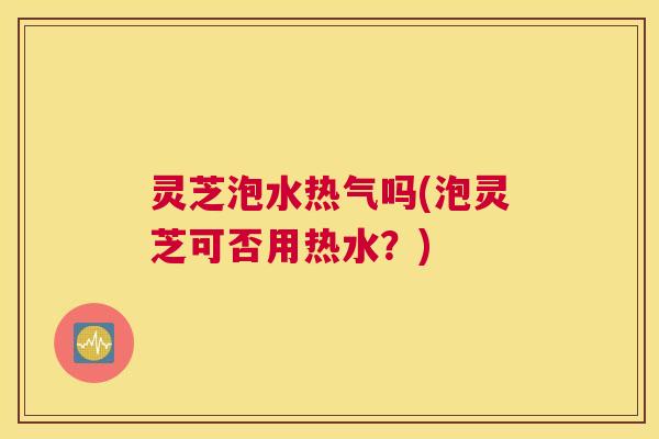 灵芝泡水热气吗(泡灵芝可否用热水?) 灵芝泡水热气吗(泡灵芝可否用热水?)
