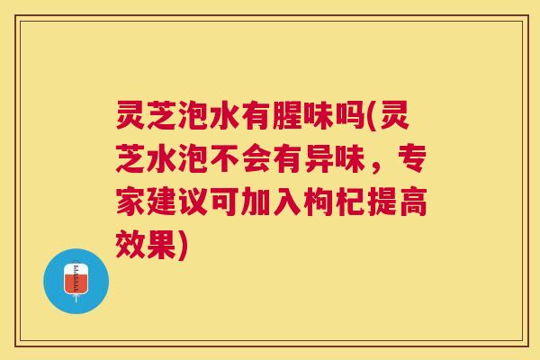 灵芝泡水有腥味吗(灵芝水泡不会有异味,专家建议可加入枸杞提高效果) 灵芝泡水有腥味吗(灵芝水泡不会有异味,专家建议可加入枸杞提高效果)